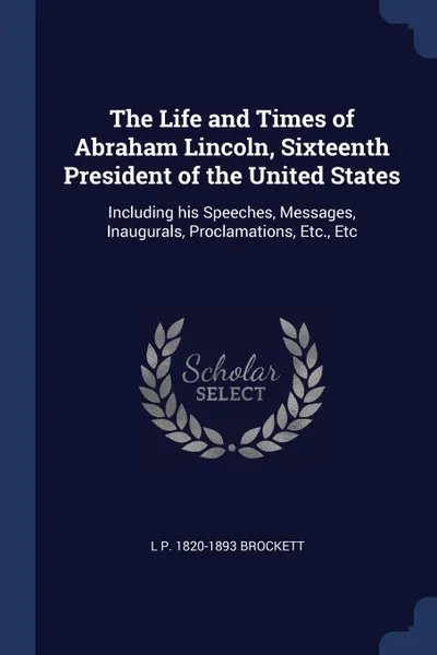 Обложка книги The Life and Times of Abraham Lincoln, Sixteenth President of the United States. Including his Speeches, Messages, Inaugurals, Proclamations, Etc., Etc, L P. 1820-1893 Brockett