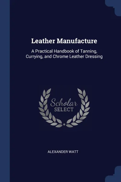 Обложка книги Leather Manufacture. A Practical Handbook of Tanning, Currying, and Chrome Leather Dressing, Alexander Watt