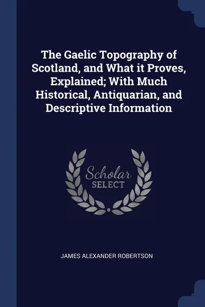 Обложка книги The Gaelic Topography of Scotland, and What it Proves, Explained; With Much Historical, Antiquarian, and Descriptive Information, James Alexander Robertson