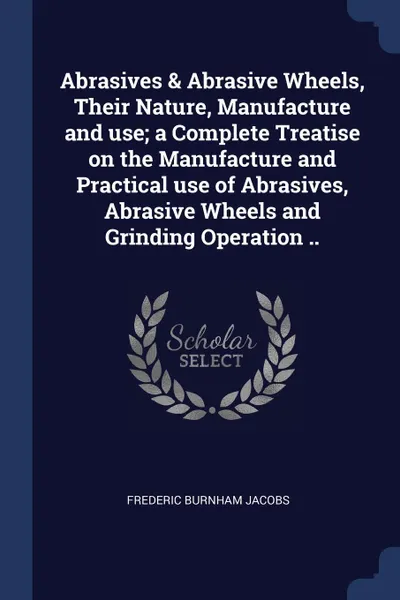 Обложка книги Abrasives . Abrasive Wheels, Their Nature, Manufacture and use; a Complete Treatise on the Manufacture and Practical use of Abrasives, Abrasive Wheels and Grinding Operation .., Frederic Burnham Jacobs