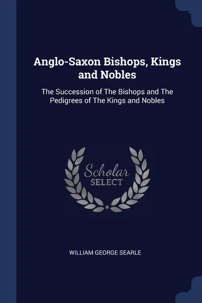 Обложка книги Anglo-Saxon Bishops, Kings and Nobles. The Succession of The Bishops and The Pedigrees of The Kings and Nobles, William George Searle