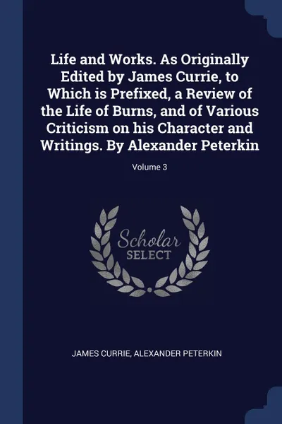 Обложка книги Life and Works. As Originally Edited by James Currie, to Which is Prefixed, a Review of the Life of Burns, and of Various Criticism on his Character and Writings. By Alexander Peterkin; Volume 3, James Currie, Alexander Peterkin