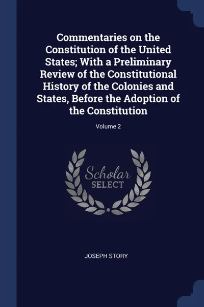 Обложка книги Commentaries on the Constitution of the United States; With a Preliminary Review of the Constitutional History of the Colonies and States, Before the Adoption of the Constitution; Volume 2, Joseph Story