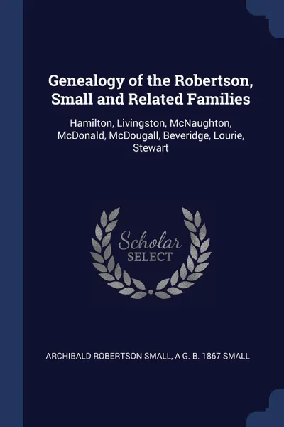 Обложка книги Genealogy of the Robertson, Small and Related Families. Hamilton, Livingston, McNaughton, McDonald, McDougall, Beveridge, Lourie, Stewart, Archibald Robertson Small, A G. b. 1867 Small