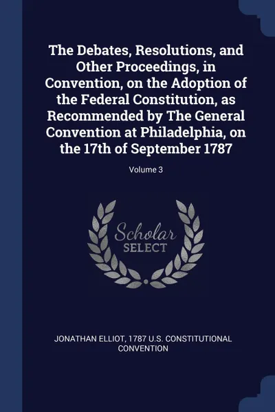 Обложка книги The Debates, Resolutions, and Other Proceedings, in Convention, on the Adoption of the Federal Constitution, as Recommended by The General Convention at Philadelphia, on the 17th of September 1787; Volume 3, Jonathan Elliot, 1787 U.S. Constitutional Convention