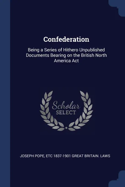 Обложка книги Confederation. Being a Series of Hithero Unpublished Documents Bearing on the British North America Act, Joseph Pope, etc 1837-1901 Great Britain. Laws