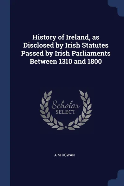 Обложка книги History of Ireland, as Disclosed by Irish Statutes Passed by Irish Parliaments Between 1310 and 1800, A M Rowan