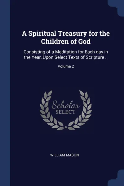 Обложка книги A Spiritual Treasury for the Children of God. Consisting of a Meditation for Each day in the Year, Upon Select Texts of Scripture ..; Volume 2, William Mason