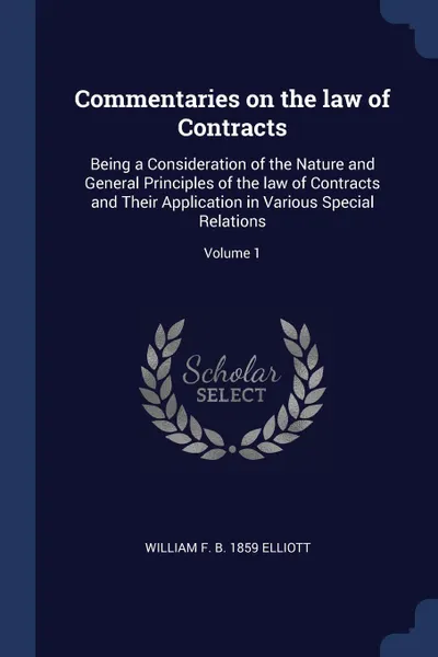 Обложка книги Commentaries on the law of Contracts. Being a Consideration of the Nature and General Principles of the law of Contracts and Their Application in Various Special Relations; Volume 1, William F. b. 1859 Elliott