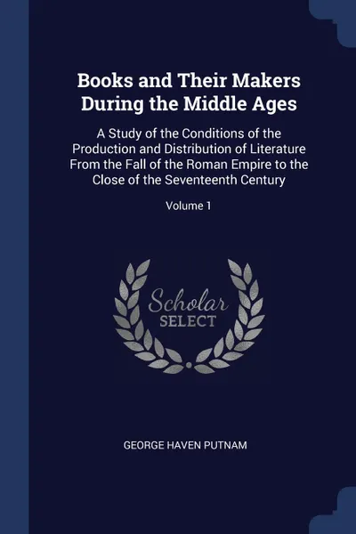 Обложка книги Books and Their Makers During the Middle Ages. A Study of the Conditions of the Production and Distribution of Literature From the Fall of the Roman Empire to the Close of the Seventeenth Century; Volume 1, George Haven Putnam