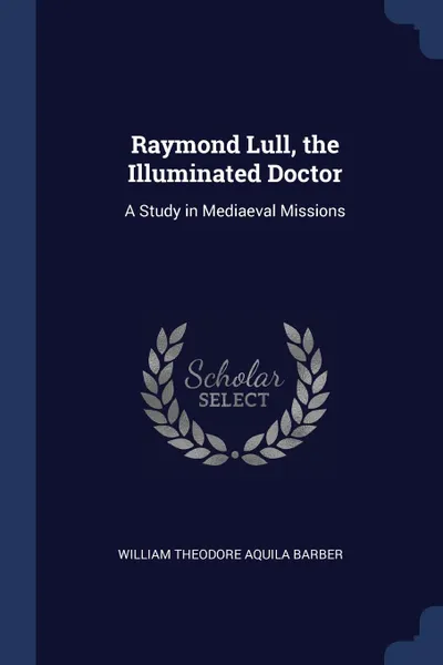 Обложка книги Raymond Lull, the Illuminated Doctor. A Study in Mediaeval Missions, William Theodore Aquila Barber