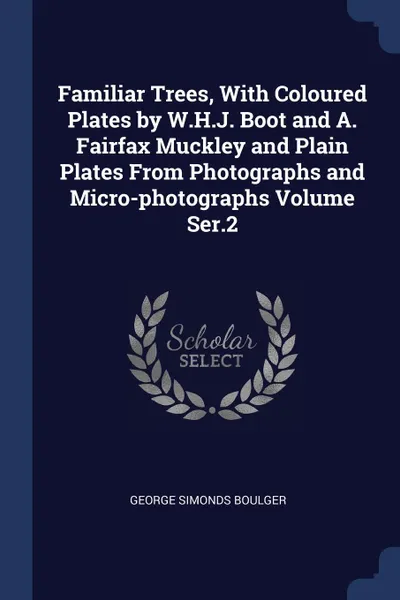 Обложка книги Familiar Trees, With Coloured Plates by W.H.J. Boot and A. Fairfax Muckley and Plain Plates From Photographs and Micro-photographs Volume Ser.2, George Simonds Boulger