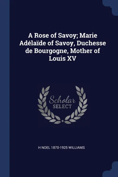 Обложка книги A Rose of Savoy; Marie Adelaide of Savoy, Duchesse de Bourgogne, Mother of Louis XV, H Noel 1870-1925 Williams