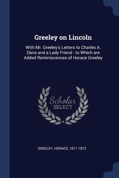 Обложка книги Greeley on Lincoln. With Mr. Greeley.s Letters to Charles A. Dana and a Lady Friend : to Which are Added Reminiscences of Horace Greeley, Greeley Horace 1811-1872