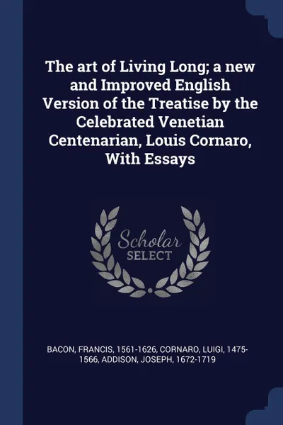 Обложка книги The art of Living Long; a new and Improved English Version of the Treatise by the Celebrated Venetian Centenarian, Louis Cornaro, With Essays, Bacon Francis 1561-1626, Cornaro Luigi 1475-1566, Addison Joseph 1672-1719