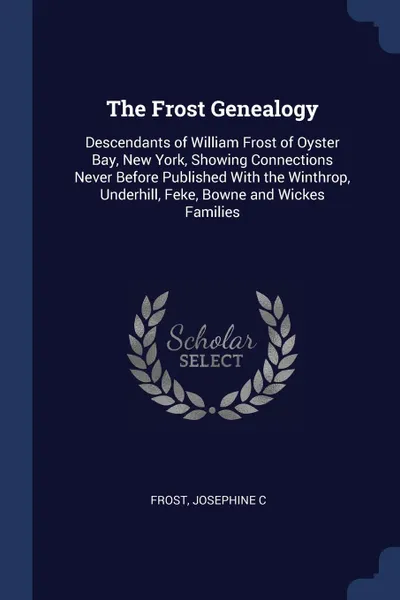 Обложка книги The Frost Genealogy. Descendants of William Frost of Oyster Bay, New York, Showing Connections Never Before Published With the Winthrop, Underhill, Feke, Bowne and Wickes Families, Frost Josephine C