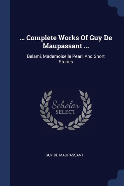 Обложка книги ... Complete Works Of Guy De Maupassant ... Belami, Mademoiselle Pearl, And Short Stories, Guy de Maupassant