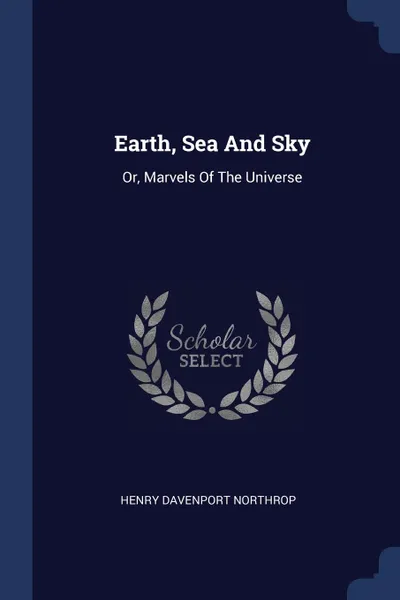 Обложка книги Earth, Sea And Sky. Or, Marvels Of The Universe, Henry Davenport Northrop