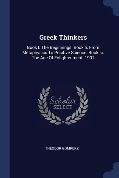 Обложка книги Greek Thinkers. Book I. The Beginnings. Book Ii. From Metaphysics To Positive Science. Book Iii. The Age Of Enlightenment. 1901, Theodor Gomperz