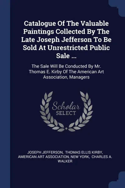 Обложка книги Catalogue Of The Valuable Paintings Collected By The Late Joseph Jefferson To Be Sold At Unrestricted Public Sale ... The Sale Will Be Conducted By Mr. Thomas E. Kirby Of The American Art Association, Managers, Joseph Jefferson