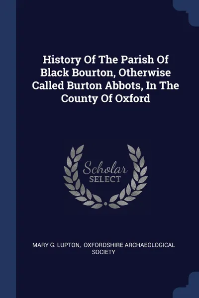 Обложка книги History Of The Parish Of Black Bourton, Otherwise Called Burton Abbots, In The County Of Oxford, Mary G. Lupton