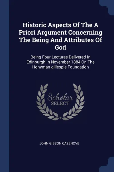 Обложка книги Historic Aspects Of The A Priori Argument Concerning The Being And Attributes Of God. Being Four Lectures Delivered In Edinburgh In November 1884 On The Honyman-gillespie Foundation, John Gibson Cazenove