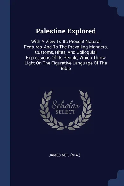 Обложка книги Palestine Explored. With A View To Its Present Natural Features, And To The Prevailing Manners, Customs, Rites, And Colloquial Expressions Of Its People, Which Throw Light On The Figurative Language Of The Bible, James Neil (M.A.)