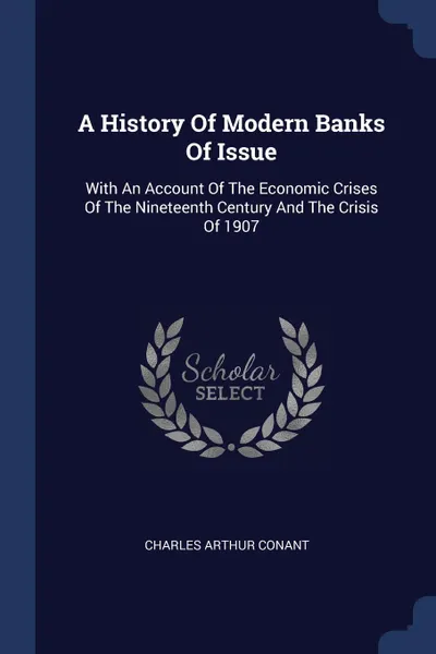 Обложка книги A History Of Modern Banks Of Issue. With An Account Of The Economic Crises Of The Nineteenth Century And The Crisis Of 1907, Charles Arthur Conant