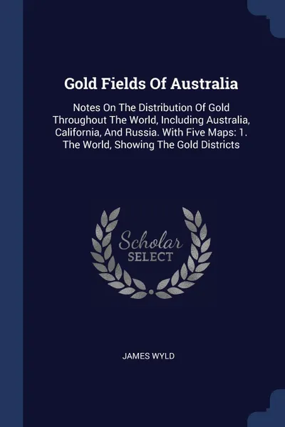 Обложка книги Gold Fields Of Australia. Notes On The Distribution Of Gold Throughout The World, Including Australia, California, And Russia. With Five Maps: 1. The World, Showing The Gold Districts, James Wyld