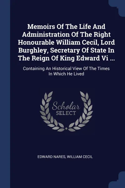 Обложка книги Memoirs Of The Life And Administration Of The Right Honourable William Cecil, Lord Burghley, Secretary Of State In The Reign Of King Edward Vi ... Containing An Historical View Of The Times In Which He Lived, Edward Nares, William Cecil