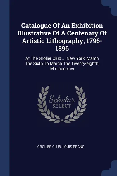 Обложка книги Catalogue Of An Exhibition Illustrative Of A Centenary Of Artistic Lithography, 1796-1896. At The Grolier Club ... New York, March The Sixth To March The Twenty-eighth, M.d.ccc.xcvi, Grolier Club, Louis Prang