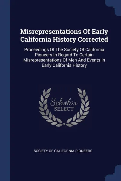 Обложка книги Misrepresentations Of Early California History Corrected. Proceedings Of The Society Of California Pioneers In Regard To Certain Misrepresentations Of Men And Events In Early California History, 