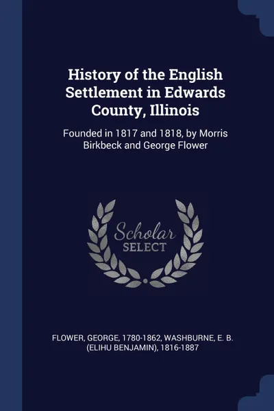 Обложка книги History of the English Settlement in Edwards County, Illinois. Founded in 1817 and 1818, by Morris Birkbeck and George Flower, George Flower, E B. 1816-1887 Washburne