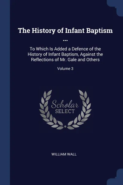 Обложка книги The History of Infant Baptism ... To Which Is Added a Defence of the History of Infant Baptism, Against the Reflections of Mr. Gale and Others; Volume 3, William Wall