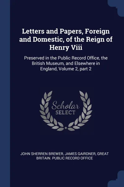 Обложка книги Letters and Papers, Foreign and Domestic, of the Reign of Henry Viii. Preserved in the Public Record Office, the British Museum, and Elsewhere in England, Volume 2, part 2, John Sherren Brewer, James Gairdner