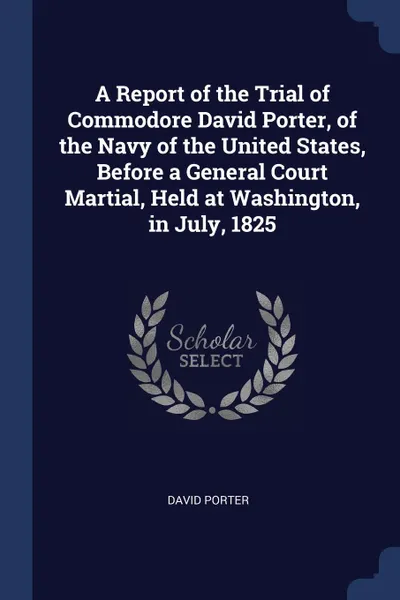 Обложка книги A Report of the Trial of Commodore David Porter, of the Navy of the United States, Before a General Court Martial, Held at Washington, in July, 1825, David Porter