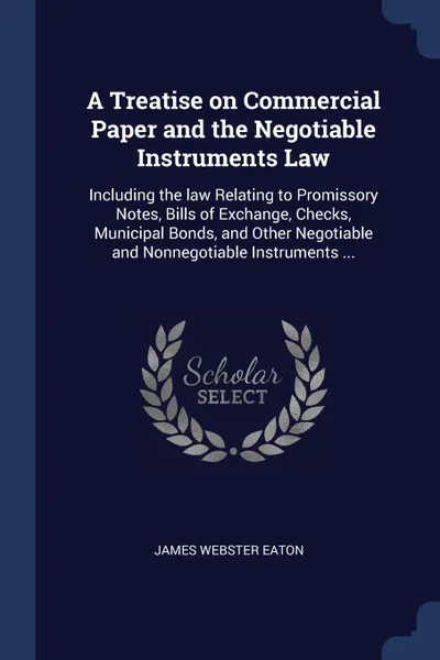 Обложка книги A Treatise on Commercial Paper and the Negotiable Instruments Law. Including the law Relating to Promissory Notes, Bills of Exchange, Checks, Municipal Bonds, and Other Negotiable and Nonnegotiable Instruments ..., James Webster Eaton