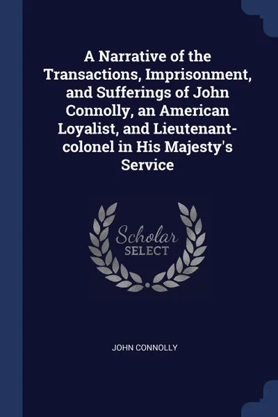 Обложка книги A Narrative of the Transactions, Imprisonment, and Sufferings of John Connolly, an American Loyalist, and Lieutenant-colonel in His Majesty.s Service, John Connolly