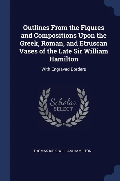 Обложка книги Outlines From the Figures and Compositions Upon the Greek, Roman, and Etruscan Vases of the Late Sir William Hamilton. With Engraved Borders, Thomas Kirk, William Hamilton