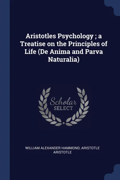 Обложка книги Aristotles Psychology ; a Treatise on the Principles of Life (De Anima and Parva Naturalia), William Alexander Hammond, Aristotle Aristotle