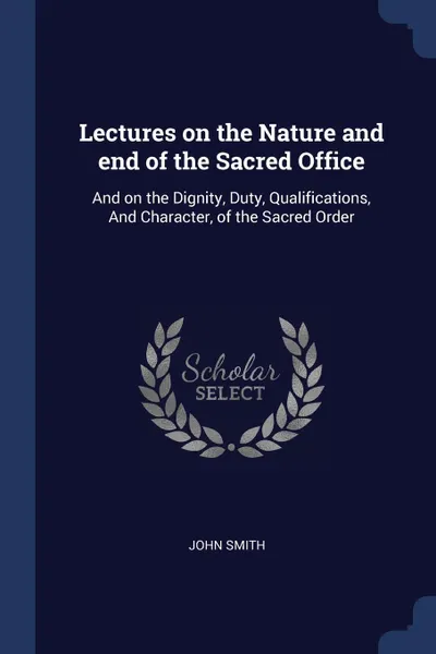 Обложка книги Lectures on the Nature and end of the Sacred Office. And on the Dignity, Duty, Qualifications, And Character, of the Sacred Order, John Smith