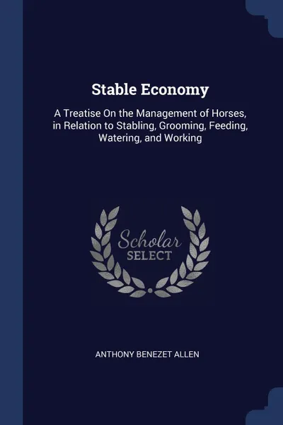 Обложка книги Stable Economy. A Treatise On the Management of Horses, in Relation to Stabling, Grooming, Feeding, Watering, and Working, Anthony Benezet Allen