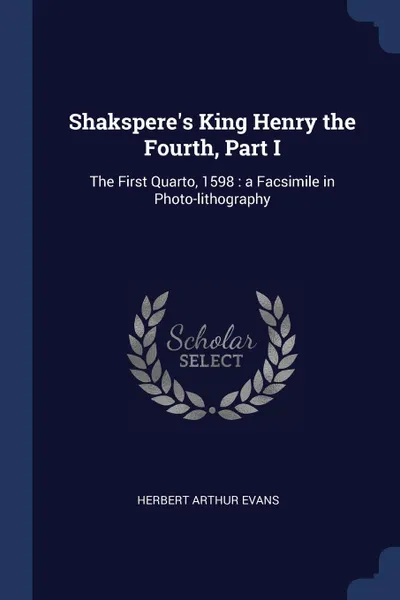 Обложка книги Shakspere.s King Henry the Fourth, Part I. The First Quarto, 1598 : a Facsimile in Photo-lithography, Herbert Arthur Evans