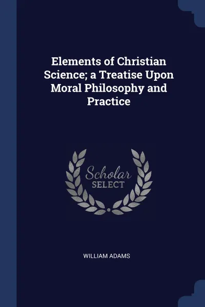 Обложка книги Elements of Christian Science; a Treatise Upon Moral Philosophy and Practice, William Adams