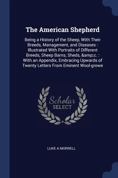 Обложка книги The American Shepherd. Being a History of the Sheep, With Their Breeds, Management, and Diseases : Illustrated With Portraits of Different Breeds, Sheep Barns, Sheds, .c. : With an Appendix, Embracing Upwards of Twenty Letters From Eminent Wool-growe, Luke A Morrell
