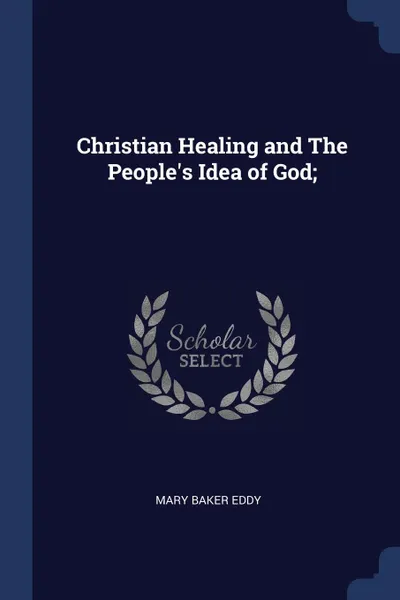 Обложка книги Christian Healing and The People.s Idea of God;, Mary Baker Eddy