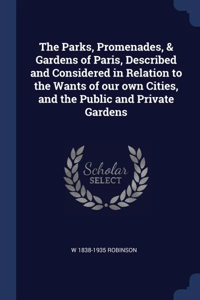 Обложка книги The Parks, Promenades, . Gardens of Paris, Described and Considered in Relation to the Wants of our own Cities, and the Public and Private Gardens, W 1838-1935 Robinson