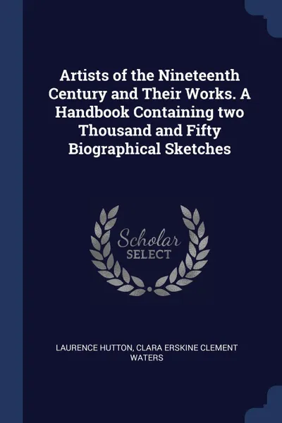 Обложка книги Artists of the Nineteenth Century and Their Works. A Handbook Containing two Thousand and Fifty Biographical Sketches, Laurence Hutton, Clara Erskine Clement Waters