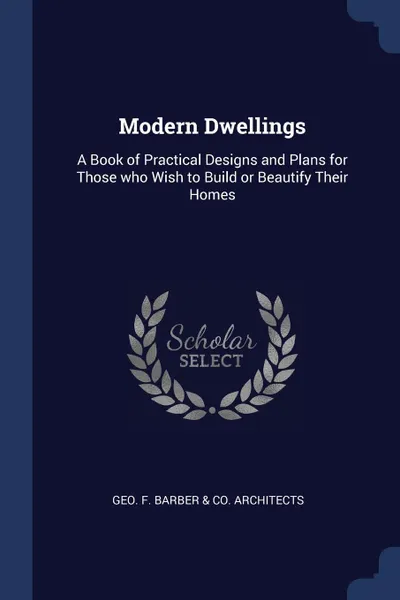 Обложка книги Modern Dwellings. A Book of Practical Designs and Plans for Those who Wish to Build or Beautify Their Homes, Geo F. Co. Barber & Architects