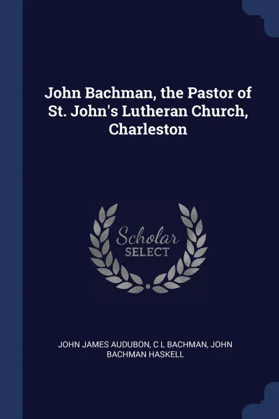 Обложка книги John Bachman, the Pastor of St. John.s Lutheran Church, Charleston, John James Audubon, C L Bachman, John Bachman Haskell